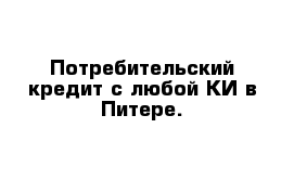 Потребительский кредит с любой КИ в Питере.